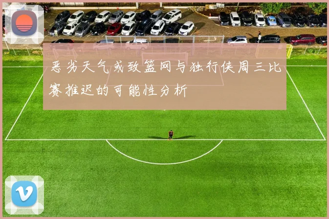恶劣天气或致篮网与独行侠周三比赛推迟的可能性分析