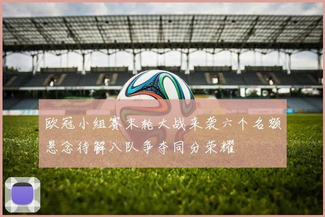 欧冠小组赛末轮大战来袭六个名额悬念待解八队争夺同分荣耀
