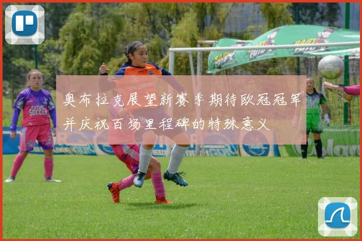奥布拉克展望新赛季期待欧冠冠军并庆祝百场里程碑的特殊意义