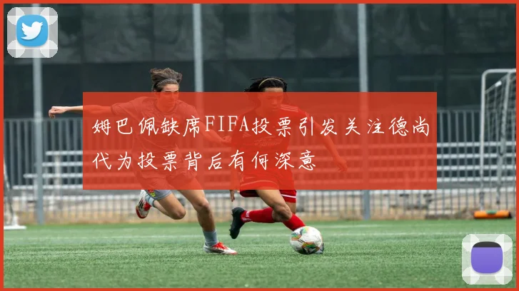 姆巴佩缺席FIFA投票引发关注德尚代为投票背后有何深意
