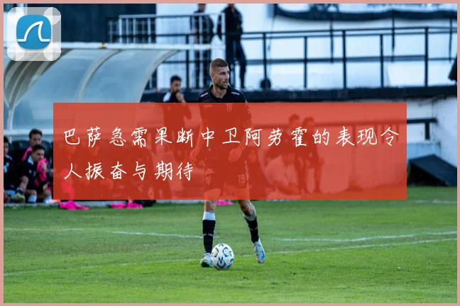 巴萨急需果断中卫阿劳霍的表现令人振奋与期待