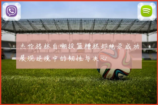 杰伦格林自嘲投篮糟糕却绝杀成功展现逆境中的韧性与决心