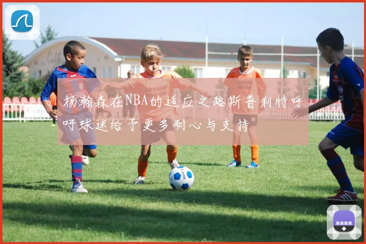 杨瀚森在NBA的适应之路斯普利特呼吁球迷给予更多耐心与支持