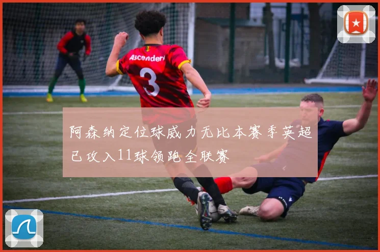 阿森纳定位球威力无比本赛季英超已攻入11球领跑全联赛