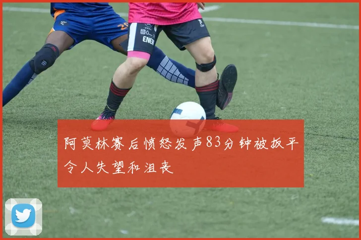 阿莫林赛后愤怒发声83分钟被扳平令人失望和沮丧