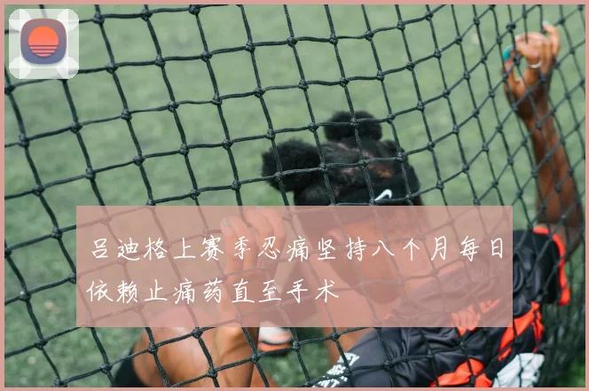 吕迪格上赛季忍痛坚持八个月每日依赖止痛药直至手术