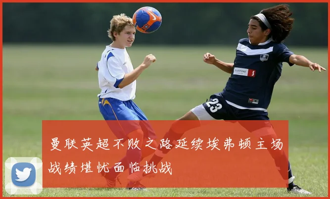 曼联英超不败之路延续埃弗顿主场战绩堪忧面临挑战