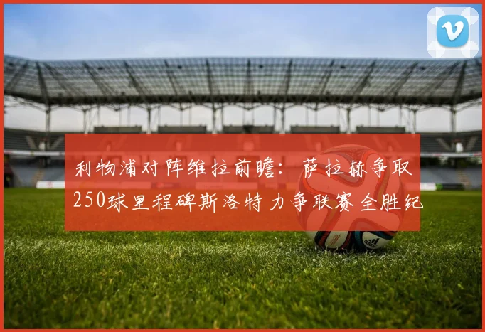 利物浦对阵维拉前瞻：萨拉赫争取250球里程碑斯洛特力争联赛全胜纪录