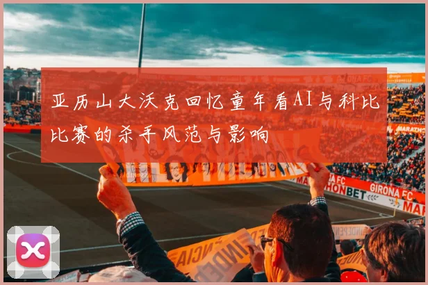 亚历山大沃克回忆童年看AI与科比比赛的杀手风范与影响