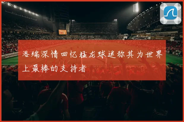 洛瑞深情回忆猛龙球迷称其为世界上最棒的支持者