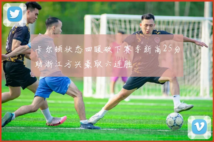 卡尔顿状态回暖砍下赛季新高25分助浙江方兴豪取六连胜