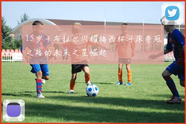 15岁卡布拉尔闪耀梅西杯河床夺冠之路的未来之星崛起