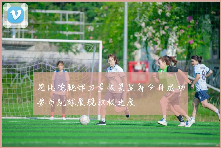 恩比德腿部力量恢复显著今日成功参与跳球展现积极进展