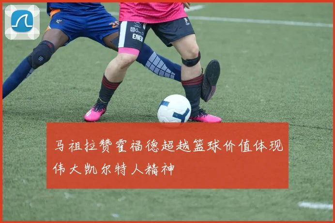 马祖拉赞霍福德超越篮球价值体现伟大凯尔特人精神