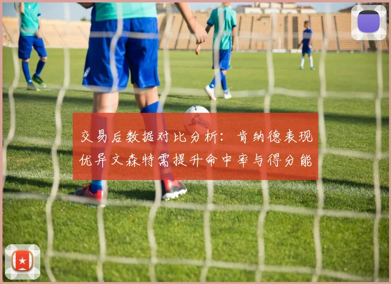 交易后数据对比分析：肯纳德表现优异文森特需提升命中率与得分能力
