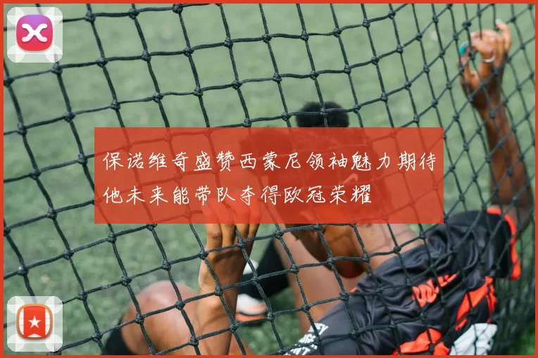 保诺维奇盛赞西蒙尼领袖魅力期待他未来能带队夺得欧冠荣耀