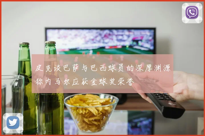 皮克谈巴萨与巴西球员的深厚渊源称内马尔应获金球奖荣誉