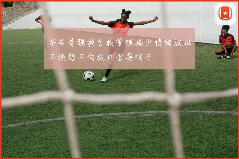 字母哥强调自我管理减少情绪波动不抱怨不向裁判索要哨子