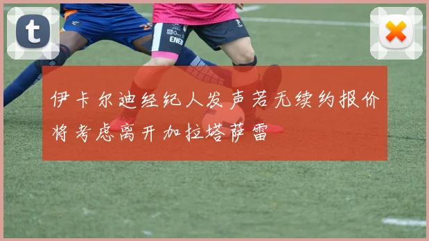 伊卡尔迪经纪人发声若无续约报价将考虑离开加拉塔萨雷