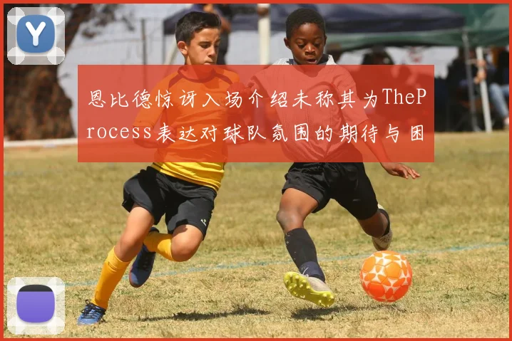 恩比德惊讶入场介绍未称其为TheProcess表达对球队氛围的期待与困惑