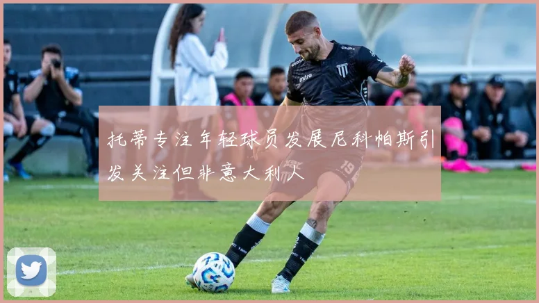 托蒂专注年轻球员发展尼科帕斯引发关注但非意大利人