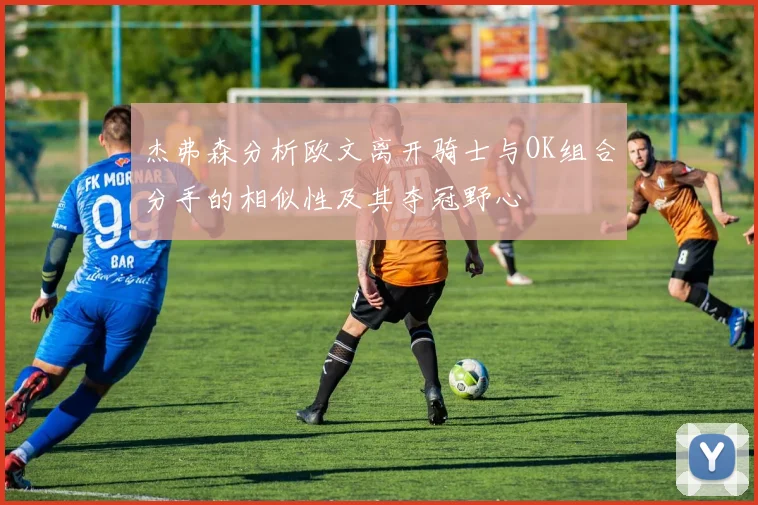 杰弗森分析欧文离开骑士与OK组合分手的相似性及其夺冠野心