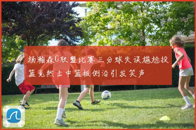 杨瀚森G联盟比赛三分球失误尴尬投篮竟然击中篮板侧沿引发笑声