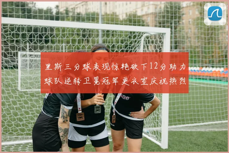 里斯三分球表现惊艳砍下12分助力球队逆转卫冕冠军更衣室庆祝热烈