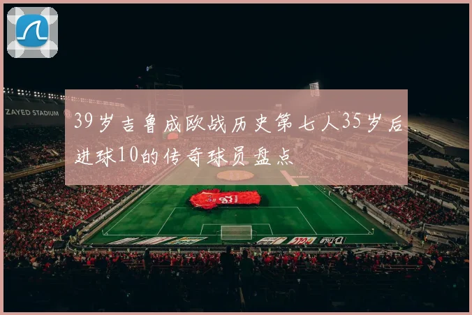 39岁吉鲁成欧战历史第七人35岁后进球10的传奇球员盘点