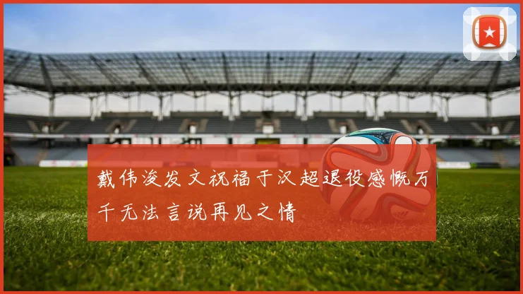 戴伟浚发文祝福于汉超退役感慨万千无法言说再见之情
