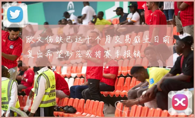 欧文伤缺已达十个月交易截止日前复出希望渺茫或将赛季报销