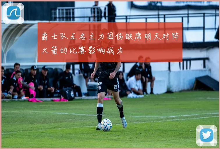 爵士队五名主力因伤缺席明天对阵火箭的比赛影响战力