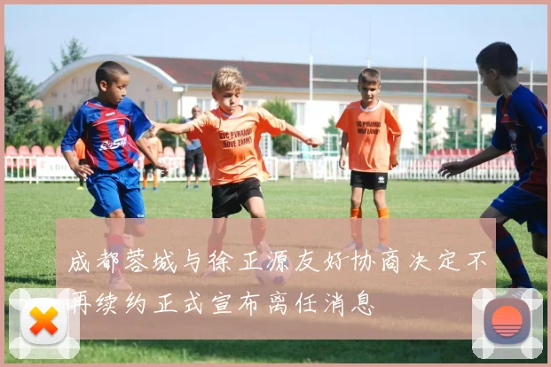 成都蓉城与徐正源友好协商决定不再续约正式宣布离任消息
