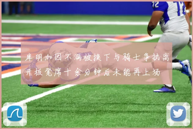 库明加因不满被换下与骑士争执离开板凳席十余分钟后未能再上场