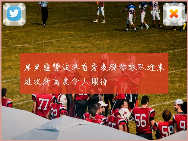 库里盛赞波津首秀表现称球队迎来进攻新高度令人期待
