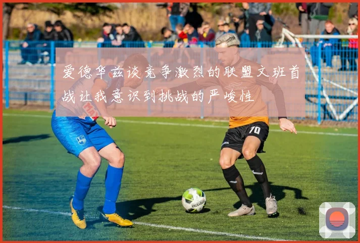 爱德华兹谈竞争激烈的联盟文班首战让我意识到挑战的严峻性