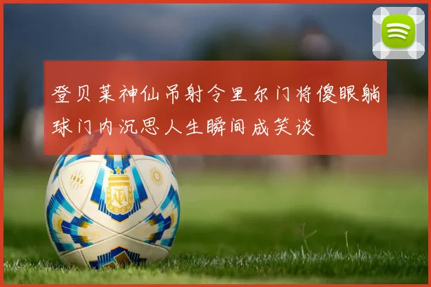 登贝莱神仙吊射令里尔门将傻眼躺球门内沉思人生瞬间成笑谈